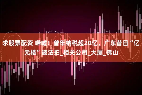 求股票配资 唏嘘！曾年纳税超20亿，广东昔日“亿元楼”被法拍_相关公司_大厦_佛山