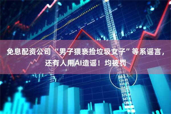 免息配资公司 “男子猥亵捡垃圾女子”等系谣言，还有人用AI造谣！均被罚