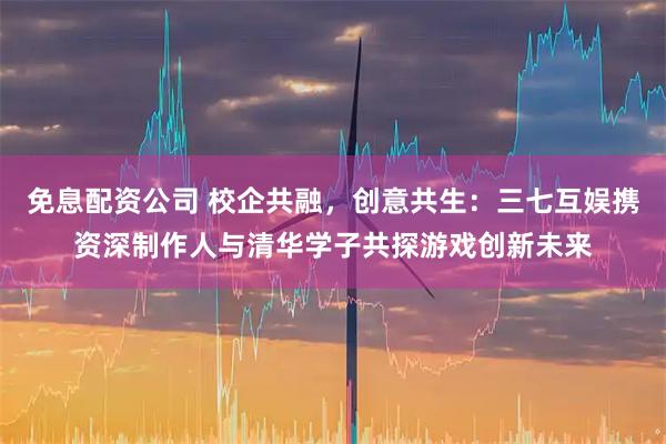 免息配资公司 校企共融，创意共生：三七互娱携资深制作人与清华学子共探游戏创新未来