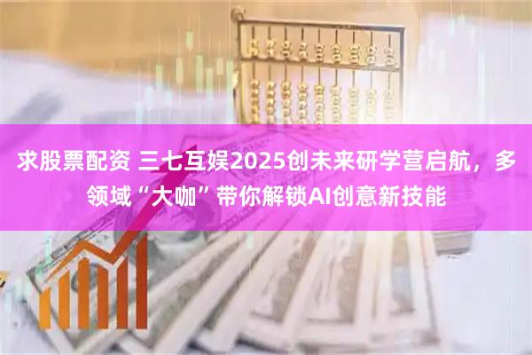 求股票配资 三七互娱2025创未来研学营启航，多领域“大咖”带你解锁AI创意新技能