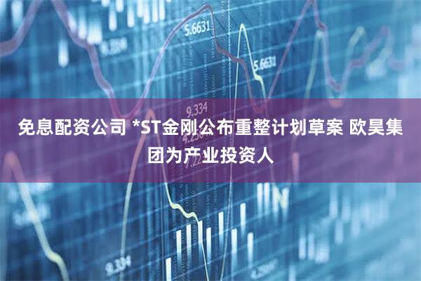 免息配资公司 *ST金刚公布重整计划草案 欧昊集团为产业投资人