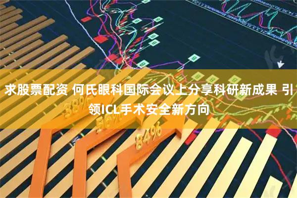 求股票配资 何氏眼科国际会议上分享科研新成果 引领ICL手术安全新方向