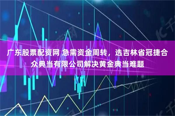 广东股票配资网 急需资金周转，选吉林省冠捷合众典当有限公司解决黄金典当难题