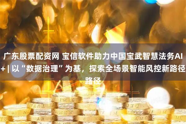 广东股票配资网 宝信软件助力中国宝武智慧法务AI+ | 以“数据治理”为基，探索全场景智能风控新路径