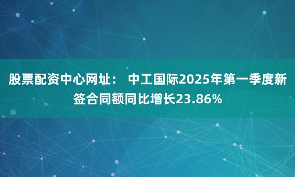 股票配资中心网址： 中工国际2025年第一季度新签合同额同比增长23.86%