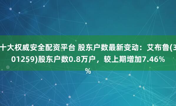 十大权威安全配资平台 股东户数最新变动：艾布鲁(301259)股东户数0.8万户，较上期增加7.46%