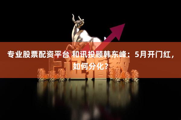专业股票配资平台 和讯投顾韩东峰：5月开门红，如何分化？