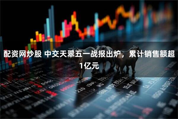 配资网炒股 中交天翠五一战报出炉，累计销售额超1亿元