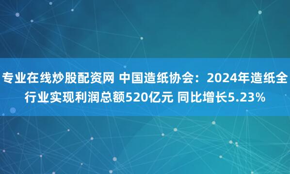专业在线炒股配资网 中国造纸协会：2024年造纸全行业实现利润总额520亿元 同比增长5.23%