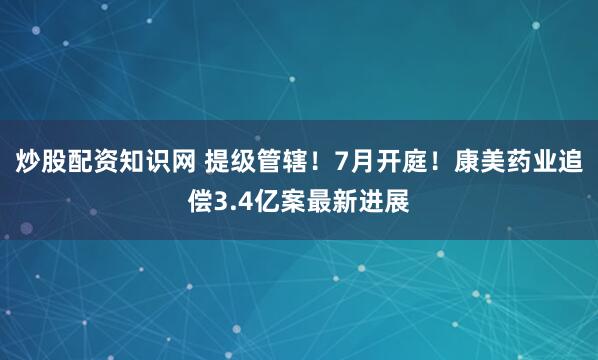 炒股配资知识网 提级管辖！7月开庭！康美药业追偿3.4亿案最新进展