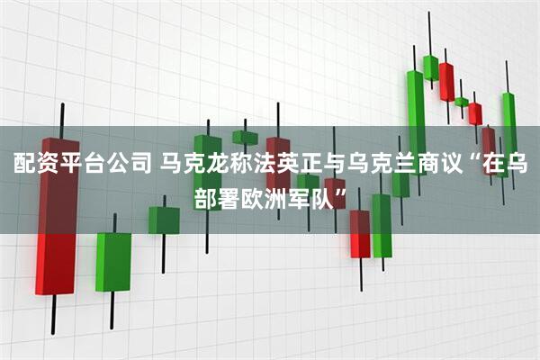 配资平台公司 马克龙称法英正与乌克兰商议“在乌部署欧洲军队”