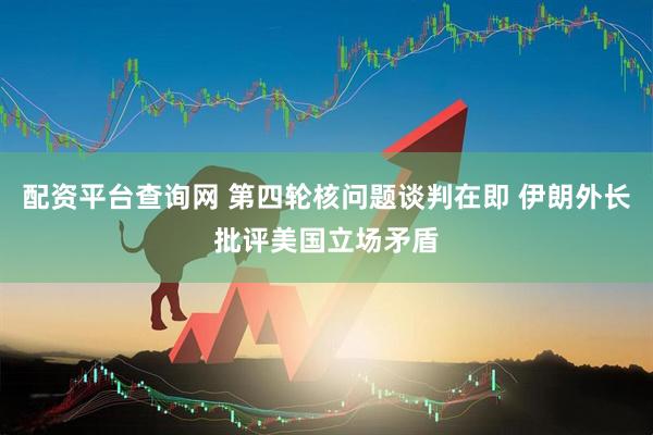 配资平台查询网 第四轮核问题谈判在即 伊朗外长批评美国立场矛盾