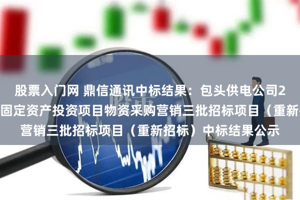 股票入门网 鼎信通讯中标结果：包头供电公司2025年二级集中采购固定资产投资项目物资采购营销三批招标项目（重新招标）中标结果公示