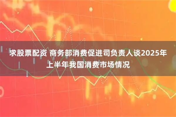 求股票配资 商务部消费促进司负责人谈2025年上半年我国消费市场情况