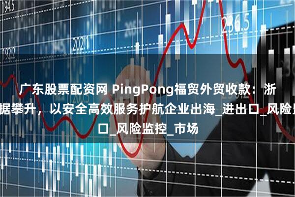 广东股票配资网 PingPong福贸外贸收款：浙江外贸数据攀升，以安全高效服务护航企业出海_进出口_风险监控_市场