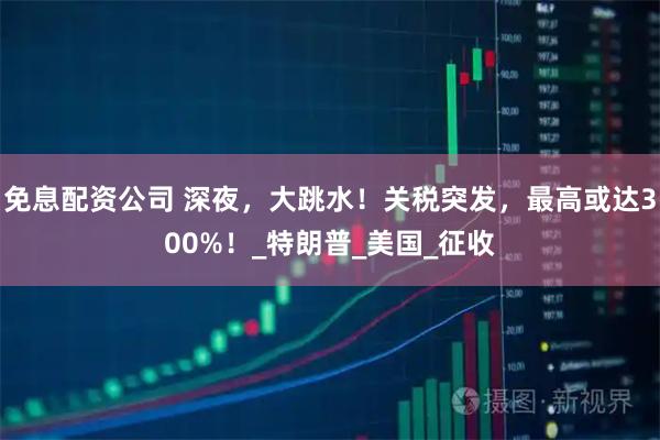 免息配资公司 深夜，大跳水！关税突发，最高或达300%！_特朗普_美国_征收